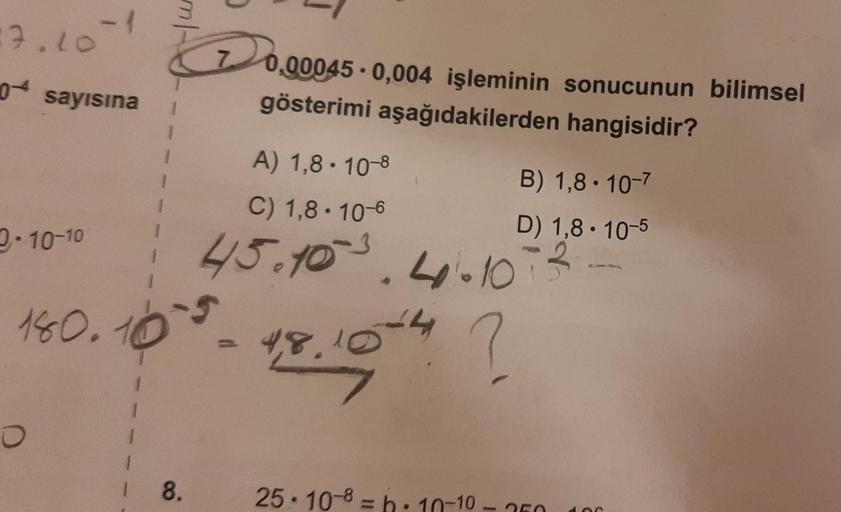 17.10-1
0.000
0+ sayısına
0.00045 . 0,004 işleminin sonucunun bilimsel
gösterimi aşağıdakilerden hangisidir?
1
A) 1,8 . 10-8
B) 1,8 10-7
C) 1,8. 10-6
D) 1,8 . 10-5
2.10-10
45.103. 4.10
-5
180. 10
4,8,104 ?
o
8.
25. 10-8 = b. 10-10
-
MO
