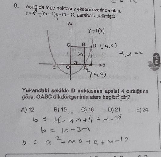 9. Aşağıda tepe noktası y ekseni üzerinde olan,
y=x-m-1)x+m-10 parabolü çizilmiştir.
a
YA
y=f(x)
BD (46)
b
&w=b
Les
X
7909)
Yukarıdaki şekilde D noktasının apsisi 4 olduğuna
göre, OABC dikdörtgeninin alanı kaç br- dir?
E) 24
1
A) 12 B) 15 C) 18 D) 21
to -