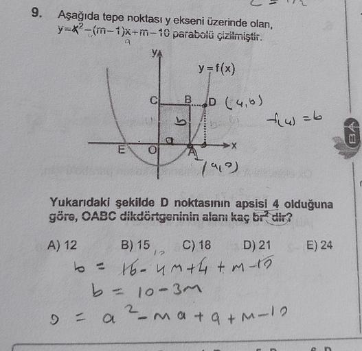 9. Aşağıda tepe noktası y ekseni üzerinde olan,
y=x-m-1)x+m-10 parabolü çizilmiştir.
a
YA
y=f(x)
BD (46)
b
&w=b
Les
X
7909)
Yukarıdaki şekilde D noktasının apsisi 4 olduğuna
göre, OABC dikdörtgeninin alanı kaç br- dir?
E) 24
1
A) 12 B) 15 C) 18 D) 21
to - 