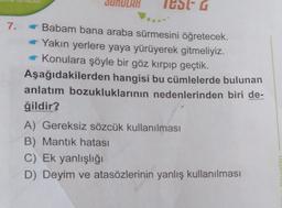 IUDIG
7.
Babam bana araba sürmesini öğretecek.
Yakın yerlere yaya yürüyerek gitmeliyiz.
Konulara şöyle bir göz kırpıp geçtik.
Aşağıdakilerden hangisi bu cümlelerde bulunan
anlatım bozukluklarının nedenlerinden biri de-
ğildir?
A) Gereksiz sözcük kullanılması
B) Mantık hatası
C) Ek yanlışlığı
D) Deyim ve atasözlerinin yanlış kullanılması