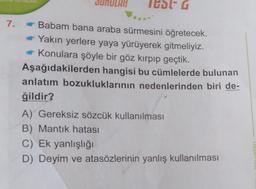 IUDIG
7.
Babam bana araba sürmesini öğretecek.
Yakın yerlere yaya yürüyerek gitmeliyiz.
Konulara şöyle bir göz kırpıp geçtik.
Aşağıdakilerden hangisi bu cümlelerde bulunan
anlatım bozukluklarının nedenlerinden biri de-
ğildir?
A) Gereksiz sözcük kullanılması
B) Mantık hatası
C) Ek yanlışlığı
D) Deyim ve atasözlerinin yanlış kullanılması
