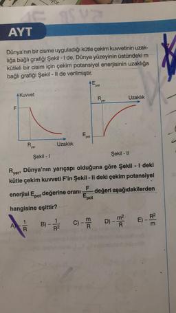 or
SIS
AYT
Dünya'nın bir cisme uyguladığı kütle çekim kuwetinin uzak-
liğa bağlı grafiği Şekil - I de, Dünya yüzeyinin üstündeki m
kütleli bir cisim için çekim potansiyel enerjisinin uzaklığa
bağlı grafiği Şekil - 1l de verilmiştir.
AE
pot
AKuwet
R
Uzaklık
yer
F
pot
R
Uzaklık
yer
Şekil - 11
Şekil - 1
Ryers Dünya'nın yarıçapı olduğuna göre Şekil - | deki
kütle çekim kuvveti F'in Şekil - Il deki çekim potansiyel
F
enerjisi Epot değerine orani değeri aşağıdakilerden
Epot
hangisine eşittir?
1
R
E) -
1
R2
D) - mo
A)
C)
013
ma
B)
R
E