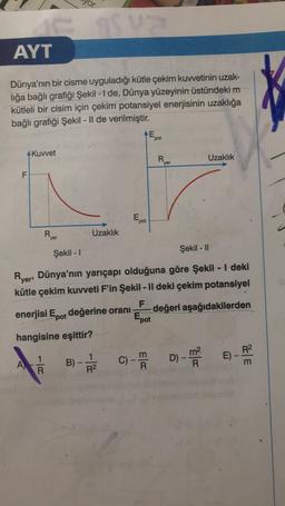 or
SIS
AYT
Dünya'nın bir cisme uyguladığı kütle çekim kuwetinin uzak-
liğa bağlı grafiği Şekil - I de, Dünya yüzeyinin üstündeki m
kütleli bir cisim için çekim potansiyel enerjisinin uzaklığa
bağlı grafiği Şekil - 1l de verilmiştir.
AE
pot
AKuwet
R
Uzaklık
yer
F
pot
R
Uzaklık
yer
Şekil - 11
Şekil - 1
Ryers Dünya'nın yarıçapı olduğuna göre Şekil - | deki
kütle çekim kuvveti F'in Şekil - Il deki çekim potansiyel
F
enerjisi Epot değerine orani değeri aşağıdakilerden
Epot
hangisine eşittir?
1
R
E) -
1
R2
D) - mo
A)
C)
013
ma
B)
R
E
