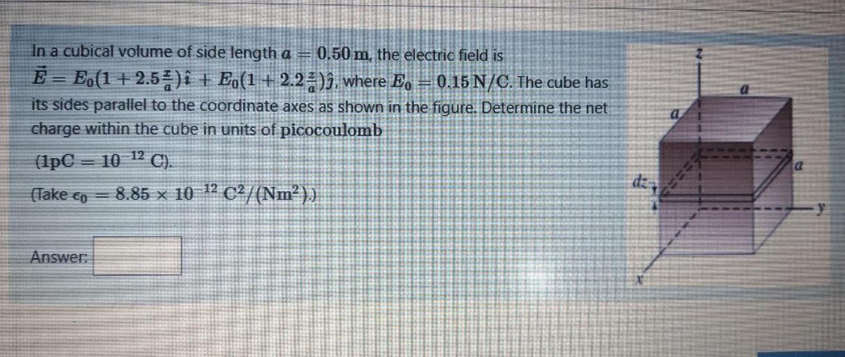 In a cubical volume of side length a = 0.50 m, the electric field is
Ē= E,(1 + 2.54)i + E (1+2.23), where E, = 0.15 N/C. The cube has
its sides parallel to the coordinate axes as shown in the figure. Determine the net
charge within the cube in units of picocoulomb
(1pC = 10 12 C).
8.85 x 10-12 C2/(Nm))
dz
==
(Take co
Answer: