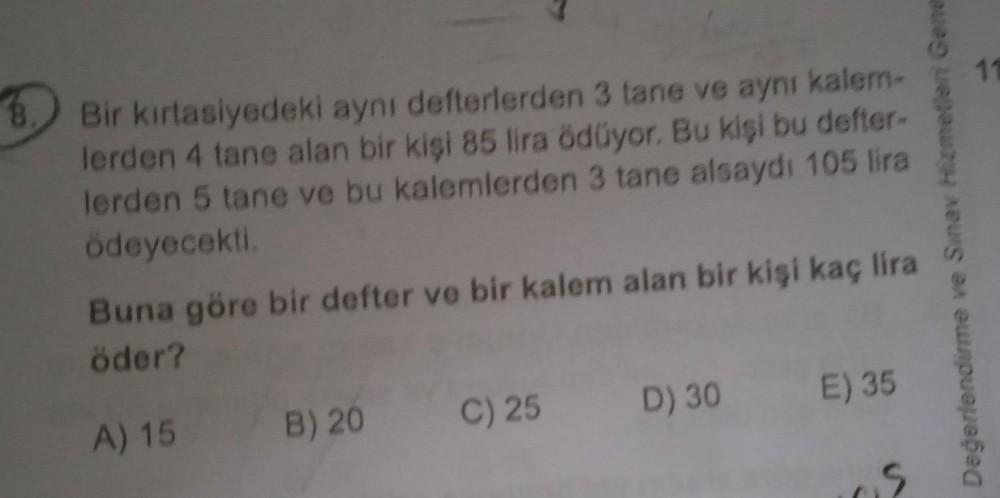 11
Bir kırtasiyedeki aynı defterlerden 3 tane ve aynı kalem-
lerden 4 tane alan bir kişi 85 lira ödüyor. Bu kişi bu defter-
lerden 5 tane ve bu kalemlerden 3 tane alsaydı 105 lira
ödeyecekti
Buna göre bir defter ve bir kalem alan bir kişi kaç lira
öder?
De