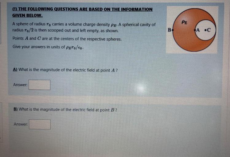 ( THE FOLLOWING QUESTIONS ARE BASED ON THE INFORMATION
GIVEN BELOW.
B
A •C
A sphere of radius To carries a volume charge density pe. A spherical cavity of
radius to/2 is then scooped out and left empty, as shown.
Points A and C are at the centers of the respective spheres.
Give your answers in units of Pero/co.
A). What is the magnitude of the electric field at point A ?
Answer:
B) What is the magnitude of the electric field at point B ?
Answer: