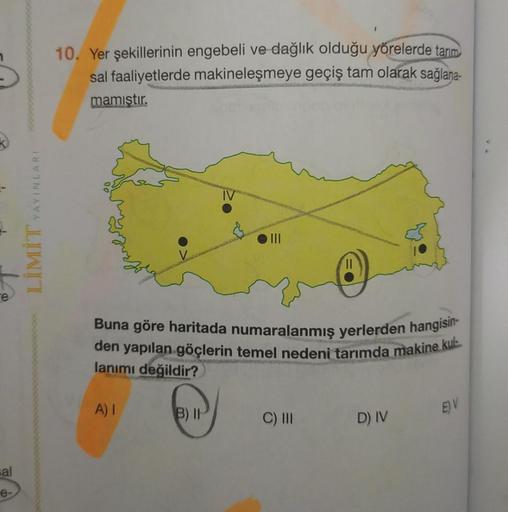 10. Yer şekillerinin engebeli ve dağlık olduğu yörelerde tarim
sal faaliyetlerde makineleşmeye geçiş tam olarak sağlana-
mamıştır.
YAYINLARI
LIMIT
e
Buna göre haritada numaralanmış yerlerden hangisin-
den yapılan göçlerin temel nedeni tarımda makine kulu
l