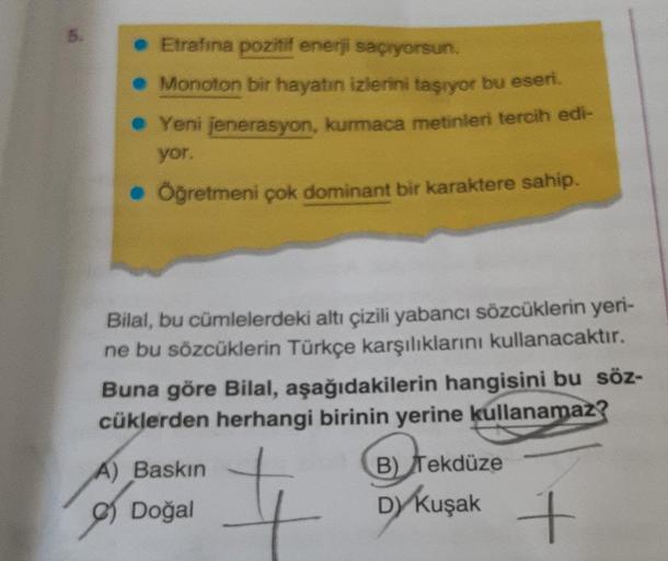 • Etrafına pozitif enerji saçıyorsun.
. Monoton bir hayatın izlerini taşıyor bu eseri
• Yeni jenerasyon, kurmaca metinleri tercih edi-
yor.
• Öğretmeni çok dominant bir karaktere sahip.
Bilal, bu cümlelerdeki altı çizili yabancı sözcüklerin yeri-
ne bu söz