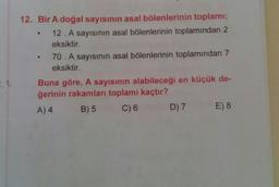 12. Bir A doğal sayısının asal bölenlerinin toplamı;
12. A sayısının asal bölenlerinin toplamından 2
eksiktir.
70. A sayısının asal bölenlerinin toplamından 7
eksiktir.
Buna göre, A sayısının alabileceği en küçük de-
ğerinin rakamları toplamı kaçtır?
A) 4
C) 6 D) 7 E) 8
B) 5
