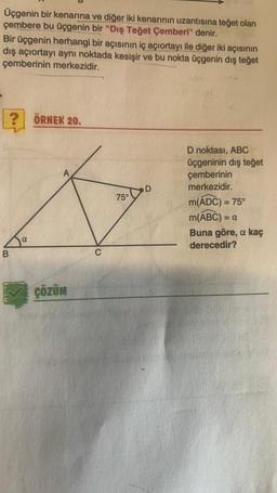 Üçgenin bir kenarına ve diğer iki kenarının uzantısına teğet olan
çembere bu üçgenin bir "Dış Teğet Çemberi" denir.
Bir üçgenin herhangi bir açısının iç açıortayı ile diğer iki açısının
dış açıortayı aynı noktada kesişir ve bu nokta üçgenin dış teğet
çemberinin merkezidir.
ÖRNEK 20.
A
D
75°
D noktası, ABC
üçgeninin dış teğet
çemberinin
merkezidir.
m(ADC) = 75°
M(ABC) = a
Buna göre, a kaç
derecedir?
=
a
B.
C
ÇÖZÜM
