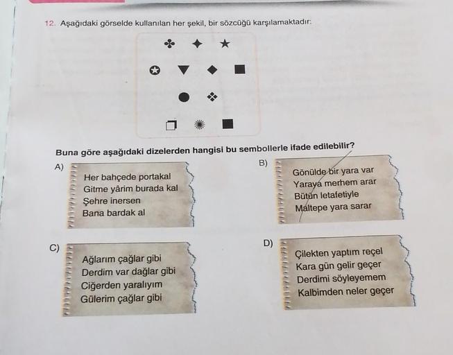 12. Aşağıdaki görselde kullanılan her şekil, bir sözcüğü karşılamaktadır:
Buna göre aşağıdaki dizelerden hangisi bu sembollerle ifade edilebilir?
A)
B)
Her bahçede portakal
Gönülde bir yara var
Gitme yârim burada kal
Yaraya merhem arar
Şehre inersen
Bütün