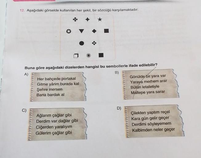 12. Aşağıdaki görselde kullanılan her şekil, bir sözcüğü karşılamaktadır:
Buna göre aşağıdaki dizelerden hangisi bu sembollerle ifade edilebilir?
A)
B)
Her bahçede portakal
Gönülde bir yara var
Gitme yârim burada kal
Yaraya merhem arar
Şehre inersen
Bütün 