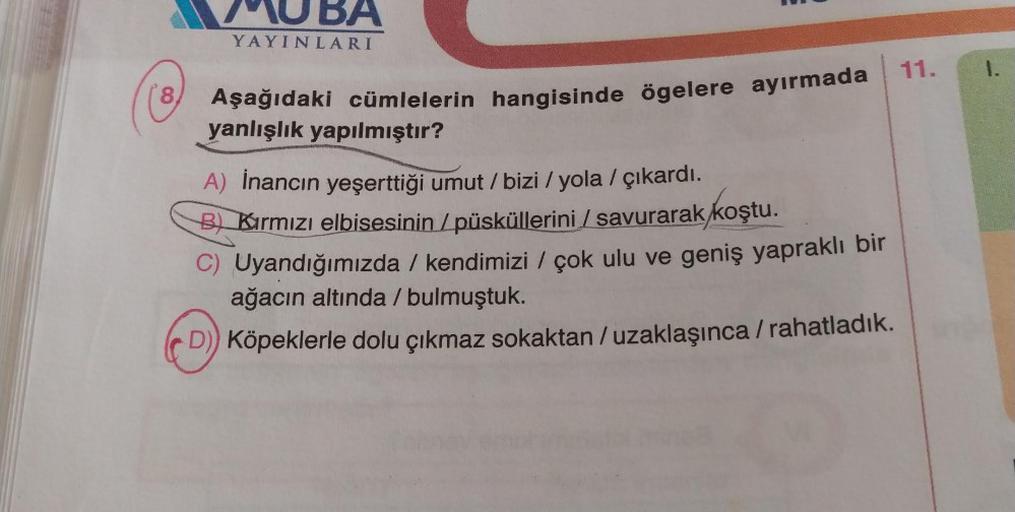 BA
YAYINLARI
11.
1.
8.
Aşağıdaki cümlelerin hangisinde ögelere ayırmada
yanlışlık yapılmıştır?
A) İnancın yeşerttiği umut / bizi / yola / çıkardı.
/
B Kırmızı elbisesinin / püsküllerini / savurarak koştu.
) /
C) Uyandığımızda / kendimizi / çok ulu ve geniş