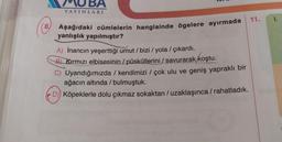 BA
YAYINLARI
11.
1.
8.
Aşağıdaki cümlelerin hangisinde ögelere ayırmada
yanlışlık yapılmıştır?
A) İnancın yeşerttiği umut / bizi / yola / çıkardı.
/
B Kırmızı elbisesinin / püsküllerini / savurarak koştu.
) /
C) Uyandığımızda / kendimizi / çok ulu ve geniş yapraklı bir
ağacın altında / bulmuştuk.
D) Köpeklerle dolu çıkmaz sokaktan /uzaklaşınca /rahatladık.
