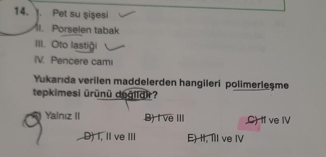 14.
Pet su şişesi
11. Porselen tabak
II. Oto lastiği v
IV. Pencere camı
Yukarıda verilen maddelerden hangileri polimerleşme
tepkimesi ürünü değildir?
Yalnız 11
B) I ve III
SI ve IV
DT, II ve III
E) H, III ve IV