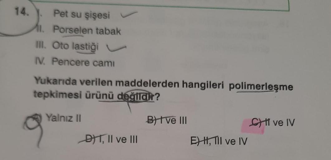 14.
Pet su şişesi
11. Porselen tabak
II. Oto lastiği v
IV. Pencere camı
Yukarıda verilen maddelerden hangileri polimerleşme
tepkimesi ürünü değildir?
Yalnız 11
B) I ve III
SI ve IV
DT, II ve III
E) H, III ve IV
