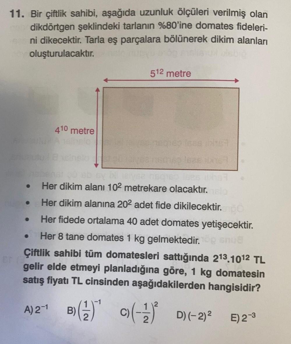 11. Bir çiftlik sahibi, aşağıda uzunluk ölçüleri verilmiş olan
dikdörtgen şeklindeki tarlanın %80'ine domates fideleri-
ni dikecektir. Tarla eş parçalara bölünerek dikim alanları
oluşturulacaktır.
512 metre
410 metre
Her dikim alanı 102 metrekare olacaktır