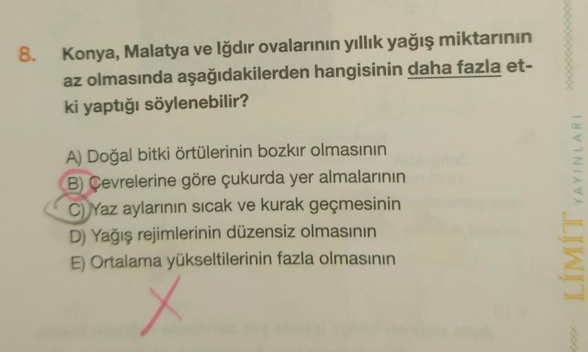 8
.
Konya, Malatya ve Iğdır ovalarının yıllık yağış miktarının
az olmasında aşağıdakilerden hangisinin daha fazla et-
ki yaptığı söylenebilir?
YAYINLARI
A) Doğal bitki örtülerinin bozkır olmasının
B) Çevrelerine göre çukurda yer almalarının
C) Yaz aylarını