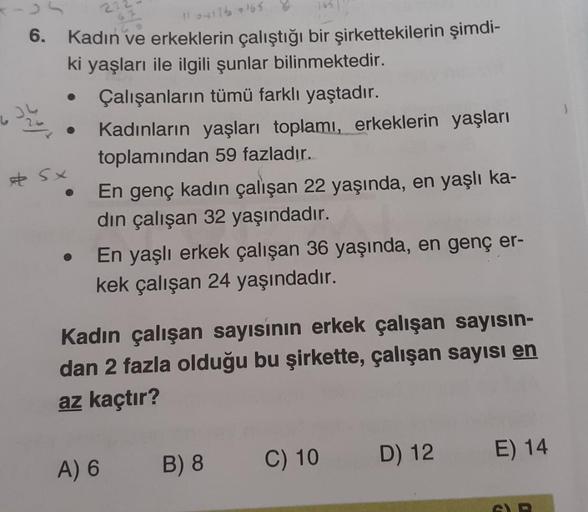1o4116165
6.
Kadın ve erkeklerin çalıştığı bir şirkettekilerin şimdi-
ki yaşları ile ilgili şunlar bilinmektedir.
Çalışanların tümü farklı yaştadır.
Kadınların yaşları toplamı, erkeklerin yaşları
toplamından 59 fazladır.
En genç kadın çalışan 22 yaşında, e