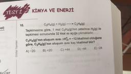 TEST 2 2 KİMYA VE ENERJİ
nol)
10.
C2H4(g) + H2(g) - C2H6(g)
Tepkimesine göre, 1 mol C2H4(g)'nin yeterince H2(g) ile
tepkimesi sonucunda 32 kkal isi açığa çıkmaktadır.
C2H4(g)'nın oluşum isisi AH = -12 kkal/mol olduğuna
göre, C2H6(g)'nın oluşum isisi kaç kkal/mol'dür?
A) -20
B) +20
C) +44 D) -44 E) -24
Orbital Yayınları
)