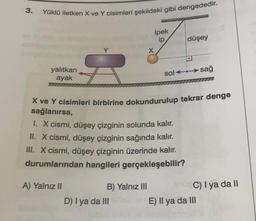 3.
Yüklü iletken X ve Y cisimleri şekildeki gibi dengededir.
ipek
ip
X
düşey
yalıtkan
ayak
solt: sağ
72
X ve Y cisimleri birbirine dokundurulup tekrar denge
sağlanırsa,
1. X cismi, düşey çizginin solunda kalır.
II. X cismi, düşey çizginin sağında kalır.
III. X cismi, düşey çizginin üzerinde kalır.
durumlarından hangileri gerçekleşebilir?
A) Yalnız II
B) Yalnız III
C) I ya da II
D) I ya da III
E) Il ya da III
