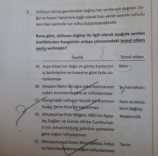 7.
Nüfusun dünya genelindeki dağılışı her yerde eşit değildir. Do-
ğal ve beşeri faktörlere bağlı olarak bazı yerler seyrek nüfuslu
iken bazı yerlerde ise nüfus bulunmamaktadır.
Buna göre, nüfusun dağılışı ile ilgili olarak aşağıda verilen
özelliklerden ha