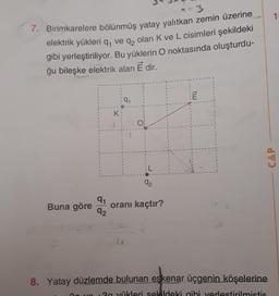 1
7. Birimkarelere bölünmüş yatay yalıtkan zemin üzerine
elektrik yükleri q, ve q, olan K ve L cisimleri şekildeki
gibi yerleştiriliyor. Bu yüklerin O noktasında oluşturdu-
ğu bileşke elektrik alan E dir.
91
K:
ol
CAP
92
Buna göre
91
oranı kaçtır?
92
8. Yatay düzlemde bulunan eskenar üçgenin köşelerine
20 vükleri sekildeki gibi yerlestirilmistir
