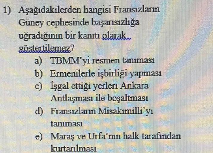 1) Aşağıdakilerden hangisi Fransızların
Güney cephesinde başarısızlığa
uğradığının bir kanıtı olarak
göstertilemez?
a) TBMM'yi resmen tanıması
b) Ermenilerle işbirliği yapması
c) İşgal ettiği yerleri Ankara
Antlaşması ile boşaltması
d) Fransızların Misakımilli'yi
tanıması
e) Maraş ve Urfa'nın halk tarafından
kurtarılması