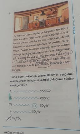 6.
ELE
AYDIN YAYINLARI
Ev Hanım'ı Gizem mutfak ve banyodaki temizlik iş-
lerinden sonra hiçbir sorun yaşamadığı hâlde, oda-
lardaki zemin temizliği sonrası sürekli vücudunda
kızarıklıklar oluşması sebebiyle bir doktora danış-
mıştır. Doktor temizlikte kullandığı temizlik malze-
melerini sorduğunda Gizem Hanım, mutfakta
bula-
şik deterjany
ve yağ çözücù, banyoda kireç çözü-
cü, vücut temizliği için katı sabun ve odalardaki ze-
min temizliği için de arap sabunu kullandığını söy-
lemiştir.
Buna göre doktorun, Gizem Hanım'ın aşağıdaki
maddelerden hangisine alerjisi olduğunu düşün-
mesi gerekir?
A)
COONa+
B)
COO-K+
C)
SO Na
SONat
D)
Anaco
3
AYDIN YAYINLARI
