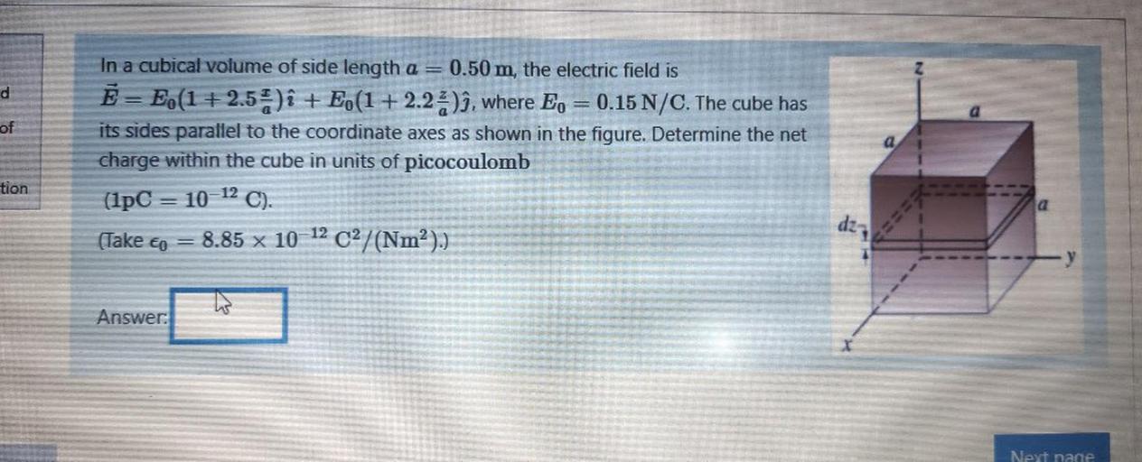 d
of
In a cubical volume of side length a = 0.50 m, the electric field is
Ē= E.(1 +2.5%)i + E (1+2.2%)ì, where E, = 0.15 N/C. The cube has
its sides parallel to the coordinate axes as shown in the figure. Determine the net
charge within the cube in units of picocoulomb
(1pC = 10-12 C).
(Take cp = 8.85 x 10-12 C2/(Nm²).)
(co
)
tion
017
Answer:
Next page