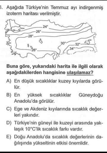 3. Aşağıda Türkiye'nin Temmuz ayı indirgenmiş
izoterm haritası verilmiştir.
24°
26°
28°
30°
32°
34°
26°
Buna göre, yukarıdaki harita ile ilgili olarak
aşağıdakilerden hangisine ulaşılamaz?
A) En düşük sıcaklıklar kuzey kıyılarda görü-
lür.
B) En yüksek sıcaklıklar Güneydoğu
Anadolu'da görülür.
C) Ege ve Akdeniz kıyılarında sıcaklık değer-
leri yakındır.
D) Türkiye'nin güneyi ile kuzeyi arasında yak-
laşık 10°C'lik sıcaklık farkı vardır.
E) Doğu Anadolu'da sıcaklık değerlerinin da-
ğılışında yükseltinin etkisi önemlidir.