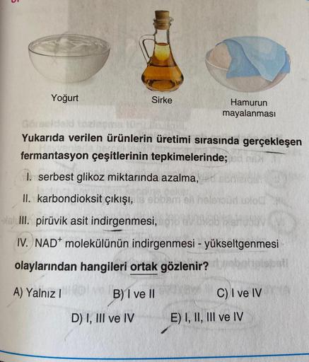 5
Yoğurt
Sirke
Hamurun
mayalanmasi
Yukarıda verilen ürünlerin üretimi sırasında gerçekleşen
fermantasyon çeşitlerinin tepkimelerinde;d me
I. serbest glikoz miktarında azalma,
II. karbondioksit çıkışı, aboene hold
- III. pirüvik asit indirgenmesi,
IV. NAD+ 