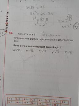 3x5x = 24
9x²=26.24
x3 = 8,8
x = 2
ACIL MATEMATIK
KE
9) 5
15.
=
f(x) = x2 + ax + 6 f(x) = 2x4a
fonksiyonunun grafiğine orijinden çizilen teğetler birbirine
diktir.
Buna göre, a sayısının pozitif değeri kaçtır?
B) 13
E) 23
A) 10
C) 117
D) 19
1. E
2. D
3. D
4. D
9.
10. E
5. C
13. C
7. C
11. A
12. E
8. E
14. D
15. E