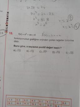 3x5x = 24
9x²=26.24
x3 = 8,8
x = 2
ACIL MATEMATIK
KE
9) 5
15.
=
f(x) = x2 + ax + 6 f(x) = 2x4a
fonksiyonunun grafiğine orijinden çizilen teğetler birbirine
diktir.
Buna göre, a sayısının pozitif değeri kaçtır?
B) 13
E) 23
A) 10
C) 117
D) 19
1. E
2. D
3. D
4. D
9.
10. E
5. C
13. C
7. C
11. A
12. E
8. E
14. D
15. E
