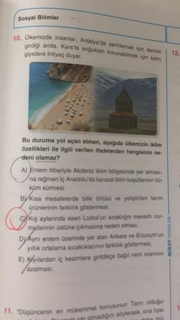 Sosyal Bilimler
10. Ülkemizde insanlar, Antalya'da serinlemek için denize
girdiği anda, Kars'ta soğuktan korunabilmek için kalın
giysilere ihtiyaç duyar.
12.
Bu duruma yol açan etmen, aşağıda ülkemizin iklim
özellikleri ile ilgili verilen ifadelerden hangisinin ne-
deni olamaz?
o
A) Enlem itibariyle Akdeniz iklim bölgesinde yer alması-
na rağmen İç Anadolu'da karasal iklim koşullarının hü-
küm sürmesi.
By kısa mesafelerde bitki örtüsü ve yetiştirilen tarım
ürünlerinin farklılık göstermesi.
Kış aylarında esen Lodos'un sıcaklığın mevsim nor-
mallerinin üstüne çıkmasına neden olması.
D) Aynı enlem üzerinde yer alan Ankara ve Erzurum'un
yillik ortalama sıcaklıklarının farklılık göstermesi.
E) Klyılardan iç kesimlere girildikçe bağıl nem oranının
azalmasi
.
MİRAY YAYINLARI
1
11. "Düşüncenin en mükemmel konusunun Tann olduğu
in var olmadığını söylersek, ona tipa-
taha mu-
