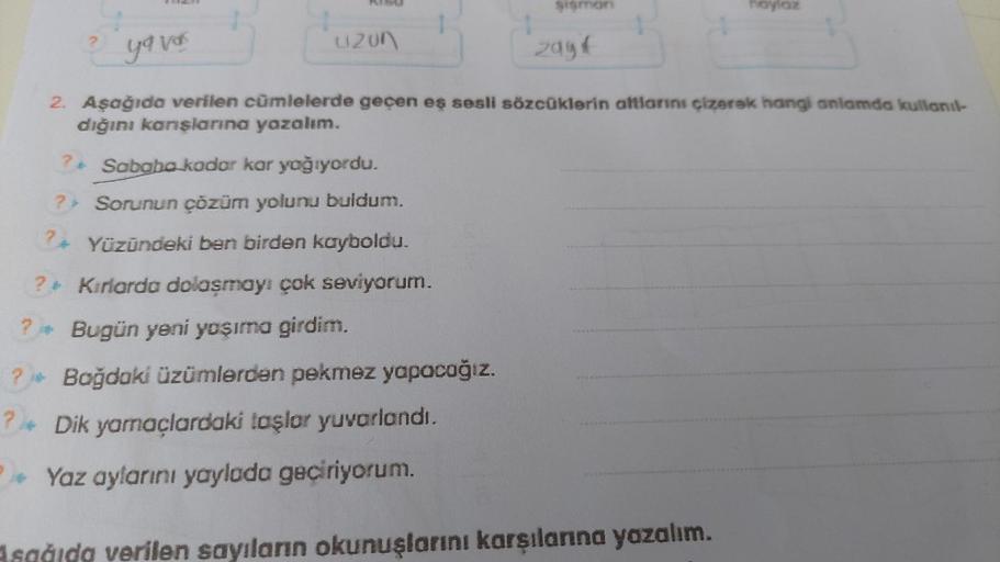 sismon
hoylaz
yavas
uzon
zagif
2. Aşağıda verilen cümlelerde geçen eş sesli sözcüklerin altlarını çizerek hangi anlamda kullanıl-
dığını konşlarına yazalım.
? Sababo kodor kar yağıyordu.
?> Sorunun çözüm yolunu buldum.
24 Yüzündeki ben birden kayboldu.
? K