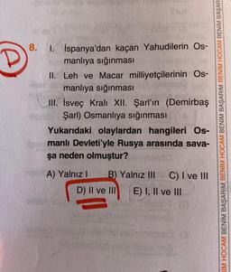 8.
1. İspanya'dan kaçan Yahudilerin Os-
manlıya sığınması
II. Leh ve Macar milliyetçilerinin Os-
manlıya sığınması
III. İsveç Kralı XII. Şarl'ın (Demirbaş
Şarl) Osmanlıya sığınması
Yukarıdaki olaylardan hangileri Os-
No manlı Devleti'yle Rusya arasında sava-
şa neden olmuştur?
IIM HOCAM BENİM BAŞARIM BENİM HOCAM BENİM BAŞARIM BENİM HOCAM BENİM BAŞAR
A) Yalnız ! B) Yalnız III C) I ve III
D) II ve III E) I, II ve III
