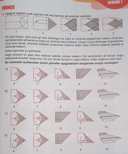 DENEME 1
TÜRKÇE
12. Aşağıda kağıttan uçak yapmanın ilk beş aşaması görselleriyle verilmiştir.
1
3
5
2
Ön yüzü beyaz, arka yüzü gri olan dikdörtgen bir kağıt ok yönünde köşelerinden katlanır. Ardından
üst kenarından alt kenarına doğru ok yönünde tekrar katl