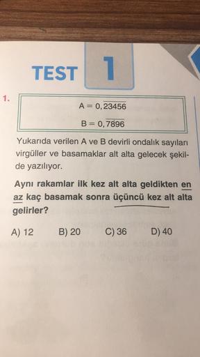 TEST 1
1.
A= 0,23456
B = 0,7896
Yukarıda verilen A ve B devirli ondalık sayıları
virgüller ve basamaklar alt alta gelecek şekil-
de yazılıyor.
Aynı rakamlar ilk kez alt alta geldikten en
az kaç basamak sonra üçüncü kez alt alta
gelirler?
A) 12
B) 20
C) 36
