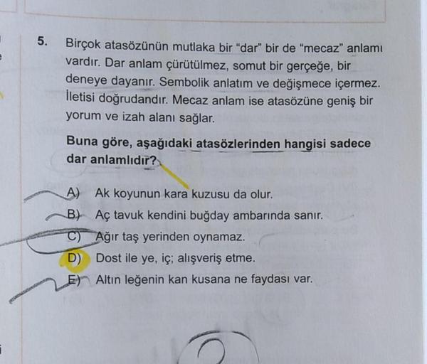 5.
Birçok atasözünün mutlaka bir "dar" bir de "mecaz" anlamı
vardır. Dar anlam çürütülmez, somut bir gerçeğe, bir
deneye dayanır. Sembolik anlatım ve değişmece içermez.
İletisi doğrudandır. Mecaz anlam ise atasözüne geniş bir
yorum ve izah alanı sağlar.
Bu