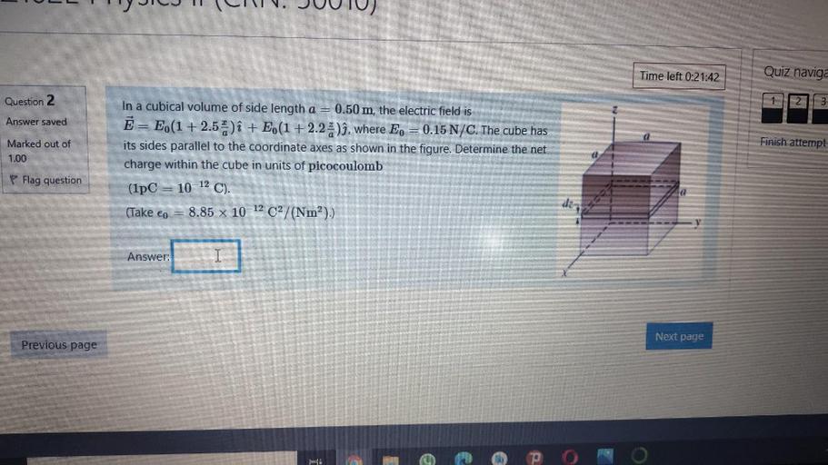 Time left 0:21:42
Quiz naviga
Question 2
1
2.
3
Answer saved
Finish attempt
Marked out of
1.00
In a cubical volume of side length a = 0.50 m, the electric field is
Ē = E(1 + 2.5) î + E (1+2.25)ì, where Ep = 0.15 N/C. The cube has
its sides parallel to the coordinate axes as shown in the figure. Determine the net
charge within the cube in units of picocoulomb
(1PC = 10 12 C).
(Take co = 8.85 x 10-12 C2/(Nm?).)
P Flag question
d
Answer:
I
Next page
Previous page