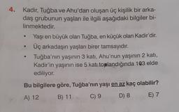 4. Kadir, Tuğba ve Ahu'dan oluşan üç kişilik bir arka-
daş grubunun yaşları ile ilgili aşağıdaki bilgiler bi-
linmektedir.
Yaşı en büyük olan Tuğba, en küçük olan Kadir'dir
.
Üç arkadaşın yaşları birer tamsayıdır.
Tuğba'nın yaşının 3 katı, Ahu'nun yaşının 2 katı,
Kadir'in yaşının ise 5 katı toplandığında 103 elde
ediliyor.
Bu bilgilere göre, Tuğba'nın yaşı en az kaç olabilir?
A) 12
B) 11
C) 9
D) 8
E) 7