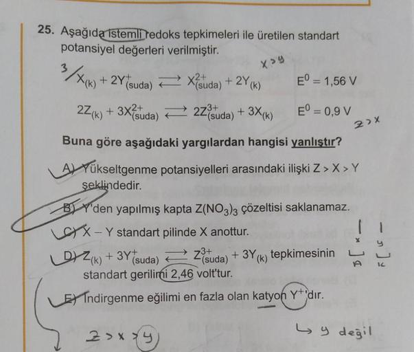 25. Aşağıda istemli tedoks tepkimeleri ile üretilen standart
potansiyel değerleri verilmiştir.
xay
-
2x
+ 2Y+
Tsuda) = X suda) + 2Y(K)
E° = 1,56 V
2Z(K) + 3X{suda) + 27°suda) + 3X(K) E° = 0,9 V
Buna göre aşağıdaki yargılardan hangisi yanlıştır?
A) Yükseltg