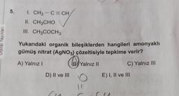 5.
I. CH3 -C=CH
II. CH3CHO
III. CH3COCH3
Yayınlan
Yukarıdaki organik bileşiklerden hangileri amonyaklı
gümüş nitrat (AgNO3) çözeltisiyle tepkime verir?
A) Yalnız!
@yv
By Yalnız II
!
C) Yalnız III
D) II ve III
E) I, II ve III
9-1