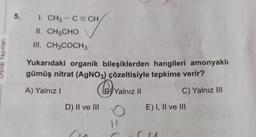 5.
I. CH3 -C=CH
II. CH3CHO
III. CH3COCH3
Yayınlan
Yukarıdaki organik bileşiklerden hangileri amonyaklı
gümüş nitrat (AgNO3) çözeltisiyle tepkime verir?
A) Yalnız!
@yv
By Yalnız II
!
C) Yalnız III
D) II ve III
E) I, II ve III
9-1
