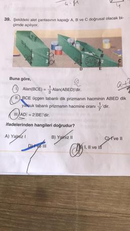 him
39. Şekildeki alet çantasının kapağı A, B ve C doğrusal olacak bi-
çimde açılıyor.
B
3
Bala 2
D
E
at?
Buna göre,
a
Alan(BCE) = į Alan(ABED)'dir.
3
11.) BCE üçgen tabanlı dik prizmanın hacminin ABED dik
yamuk tabanlı prizmanın hacmine oranı 'dir.
III ADI = 2 BE|'dir.
C
ifadelerinden hangileri doğrudur?
A) Yalniz !
B) Yanız II
CW ve 11
D) I ve III
I, II ve in
O'