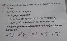 2-1
26. n bir pozitif tam sayı olmak üzere a, dizisinin ilk n terim
toplami
S = a, +a+ ... + an
olur.
Her x gerçel sayısı için;
(a) = (cos (2n.x)) dizisinin ilk 4 terim toplamı A,
(bn) = (cos2 (n - x) dizisinin ilk 4 terim toplamı B
olduğuna göre B'nin A türünden eşiti aşağıdakilerden
hangisidir?
A+ 3 A+1
A+4
A-
A+6
B)
C)
E)
3
4
2
2
A) AFS
D) 424 E