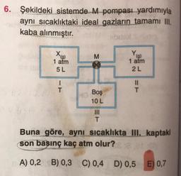 6. Şekildeki sistemde M pompası yardımıyla
aynı sıcaklıktaki ideal gazların tamamı III.
kaba alınmıştır.
Xg)
1 atm
M
YO
(9)
1 atm
2L
5 L
1
T
II
T
Boş
10L
III
T
Buna göre, aynı sıcaklıkta III. kaptaki
son basınç kaç atm olur?
A) 0,2 B) 0,3 C) 0,4 D) 0,5
E) 0,7
