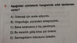 9.
Aşağıdaki cümlelerin hangisinde sıfat tamlaması
vardır?
A) Gideceği için acele ediyordu.
B) Yorgunluğu, yüzünden anlaşılıyordu.
C) Bana sorarsanız o hiç yanılmiyor.
D) Bu karanlık gidiş biraz zor önlenir.
E) Sarmaşıkların kokusunu özledim.