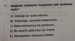 9.
Aşağıdaki cümlelerin hangisinde sıfat tamlaması
vardır?
A) Gideceği için acele ediyordu.
B) Yorgunluğu, yüzünden anlaşılıyordu.
C) Bana sorarsanız o hiç yanılmiyor.
D) Bu karanlık gidiş biraz zor önlenir.
E) Sarmaşıkların kokusunu özledim.
